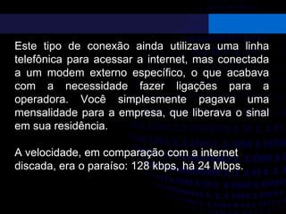Este tipo de conexão ainda utilizava uma linha
telefônica para acessar a internet, mas conectada
a um modem externo específico, o que acabava
com a necessidade fazer ligações para a
operadora. Você simplesmente pagava uma
mensalidade para a empresa, que liberava o sinal
em sua residência.
A velocidade, em comparação com a internet
discada, era o paraíso: 128 kbps, há 24 Mbps.
 