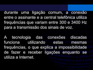 durante uma ligação comum, a conexão
entre o assinante e a central telefônica utiliza
frequências que variam entre 300 e 3400 Hz
para a transmissão dos sinais de voz.
A tecnologia das conexões discadas
funciona utilizando estas mesmas
frequências, o que explica a impossibilidade
de fazer e receber ligações enquanto se
utiliza a Internet.
 
