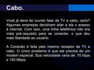 Cabo.
Você já deve ter ouvido falar de TV a cabo, certo?
Algumas empresas decidiram aliar a ela o acesso
à internet. Com isso, uma linha telefônica não era
mais pré-requisito para se conectar, o que deu
mais liberdade ao usuário.
A Conexão é feita pelo mesmo receptor de TV a
cabo. O único problema é que ela precisa de um
modem especial. Sua velocidade varia de: 70 kbps
e 150 Mbps.
 