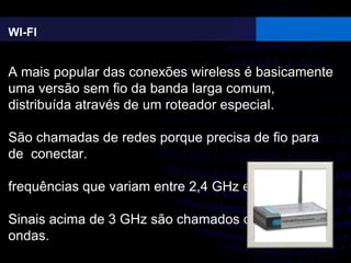 WI-FI
A mais popular das conexões wireless é basicamente
uma versão sem fio da banda larga comum,
distribuída através de um roteador especial.
São chamadas de redes porque precisa de fio para
de conectar.
frequências que variam entre 2,4 GHz e 5 GHz
Sinais acima de 3 GHz são chamados de micro-
ondas.
 