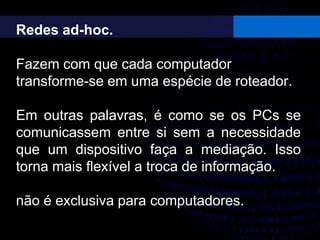 Redes ad-hoc.
Fazem com que cada computador
transforme-se em uma espécie de roteador.
Em outras palavras, é como se os PCs se
comunicassem entre si sem a necessidade
que um dispositivo faça a mediação. Isso
torna mais flexível a troca de informação.
não é exclusiva para computadores.
 