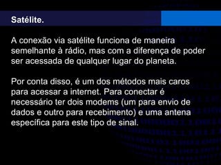 Satélite.
A conexão via satélite funciona de maneira
semelhante à rádio, mas com a diferença de poder
ser acessada de qualquer lugar do planeta.
Por conta disso, é um dos métodos mais caros
para acessar a internet. Para conectar é
necessário ter dois modems (um para envio de
dados e outro para recebimento) e uma antena
específica para este tipo de sinal.
 