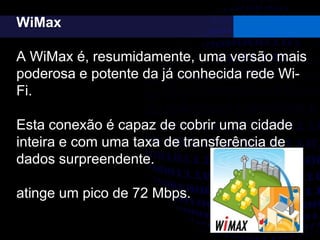 WiMax
A WiMax é, resumidamente, uma versão mais
poderosa e potente da já conhecida rede Wi-
Fi.
Esta conexão é capaz de cobrir uma cidade
inteira e com uma taxa de transferência de
dados surpreendente.
atinge um pico de 72 Mbps.
 