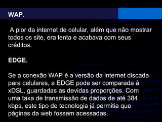 WAP.
A pior da internet de celular, além que não mostrar
todos os site, era lenta e acabava com seus
créditos.
EDGE.
Se a conexão WAP é a versão da internet discada
para celulares, a EDGE pode ser comparada à
xDSL, guardadas as devidas proporções. Com
uma taxa de transmissão de dados de até 384
kbps, este tipo de tecnologia já permitia que
páginas da web fossem acessadas.
 