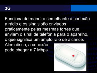 3G
Funciona de maneira semelhante à conexão
a rádio e os sinais são enviados
praticamente pelas mesmas torres que
enviam o sinal de telefonia para o aparelho,
o que significa um amplo raio de alcance.
Além disso, a conexão
pode chegar a 7 Mbps
 