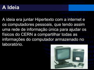 A Ideia
A ideia era juntar Hipertexto com a internet e
os computadores pessoais, que tendo assim
uma rede de informação única para ajudar os
físicos do CERN a compartilhar todas as
informações do computador armazenado no
laboratório.
 