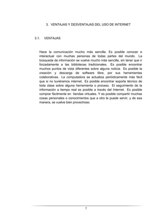 7
3. VENTAJAS Y DESVENTAJAS DEL USO DE INTERNET
3.1. VENTAJAS
Hace la comunicación mucho más sencilla. Es posible conocer e
interactuar con muchas personas de todas partes del mundo. La
búsqueda de información se vuelve mucho más sencilla, sin tener que ir
forzadamente a las bibliotecas tradicionales. Es posible encontrar
muchos puntos de vista diferentes sobre alguna noticia. Es posible la
creación y descarga de software libre, por sus herramientas
colaborativas. La computadora se actualiza periódicamente más fácil
que si no tuviéramos internet. Es posible encontrar soporte técnico de
toda clase sobre alguna herramienta o proceso. El seguimiento de la
información a tiempo real es posible a través del Internet. Es posible
comprar fácilmente en tiendas virtuales. Y es posible compartir muchas
cosas personales o conocimientos que a otro le puede servir, y de esa
manera, se vuelve bien provechoso.
 