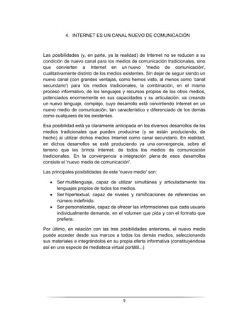 9
4. INTERNET ES UN CANAL NUEVO DE COMUNICACIÓN
Las posibilidades (y, en parte, ya la realidad) de Internet no se reducen a su
condición de nuevo canal para los medios de comunicación tradicionales, sino
que convierten a Internet en un nuevo 'medio de comunicación',
cualitativamente distinto de los medios existentes. Sin dejar de seguir siendo un
nuevo canal (con grandes ventajas, como hemos visto, al menos como 'canal
secundario') para los medios tradicionales, la combinación, en el mismo
proceso informativo, de los lenguajes y recursos propios de los otros medios,
potenciados enormemente en sus capacidades y su articulación, va creando
un nuevo lenguaje, complejo, cuyo desarrollo está convirtiendo Internet en un
nuevo medio de comunicación, tan característico y diferenciado de los demás
como cualquiera de los existentes.
Esa posibilidad está ya claramente anticipada en los diversos desarrollos de los
medios tradicionales que pueden producirse (y se están produciendo, de
hecho) al utilizar dichos medios Internet como canal secundario. En realidad,
en dichos desarrollos se está produciendo ya una convergencia, sobre el
terreno que les brinda Internet, de todos los medios de comunicación
tradicionales. En la convergencia e integración plena de esos desarrollos
consiste el 'nuevo medio de comunicación'.
Las principales posibilidades de este 'nuevo medio' son:
 Ser multilenguaje, capaz de utilizar simultánea y articuladamente los
lenguajes propios de todos los medios.
 Ser hipertextual, capaz de niveles y ramificaciones de referencias en
número indefinido.
 Ser personalizable, capaz de ofrecer las informaciones que cada usuario
individualmente demande, en el volumen que pida y con el formato que
prefiera.
Por último, en relación con las tres posibilidades anteriores, el nuevo medio
puede acceder desde sus marcos a todos los demás medios, seleccionando
sus materiales e integrándolos en su propia oferta informativa (constituyéndose
así en una especie de mediateca virtual portátil...)
 