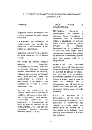 10
5. INTERNET Y OTROS MEDIOS DE COMUNICACIÓN MASIVO DE
COMUNICACIÓN
-INTERNET
Es posible conocer e interactuar con
muchas personas de todas partes
del mundo.
La búsqueda de información se
vuelve mucho más sencilla, sin
tener que ir forzadamente a las
bibliotecas tradicionales.
Es posible encontrar muchos puntos
de vista diferentes sobre alguna
noticia.
Por medio de Internet, también
podemos desarrollar
conversaciones en línea, como los
ya famosos. Asimismo, podemos
realizar transferencia de archivos,
utilizando por supuesto un lenguaje
común para esto los cuales han
revolucionado la manera de
comunicarse, y han dejado como
prácticamente obsoleto el antiguo
sistema de correo.
Servicios de transferencia de
archivos. Este servicio consiste en
establecer conexión en línea entre
dos computadoras para realizar
operaciones relacionadas con
localización y transferencia de
cualquier tipo de archivos ya sea
texto, gráficos, video, voz, etc. Por
mencionar algunos ejemplos
tenemos, Archie, FTP, etc.
-OTROS MEDIOS DE
COMUNICACIÓN
TELEVISION: Información y
comunicación de eventos y
diferentes temas importantes y
relevantes tanto de actualidad,
noticias y educativos. sin embargo
Daña la vista, algunos programas
denigran el lenguaje,
Investigaciones han considerado a
la televisión como medio nocivo
puesto que es uno de los factores
causantes de la obesidad y puedes
verla solo cuando está en la
programación.
PERIODICOS: Los periódicos
continúan siendo el medio principal
para los anunciantes en términos de
la cantidad de dólares invertidos.
Los periódicos que se publican
diariamente alcanzan una audiencia
diversa y amplia. pero a pesar de
todas sus ventajas este a
comparación con el internet es
menos importante por que gasta
demasiado papel y arruina el medio
ambiente.
RADIO: La velocidad de la
comunicación, por lo tanto, se
vuelve instantánea, haciendo de la
adquisición de información algo
rutinario y común, dada esta
rapidez. Pero el internet da la
información tanto hablada como
escrita y a la disponibilidad a la hora
que se desee.
 