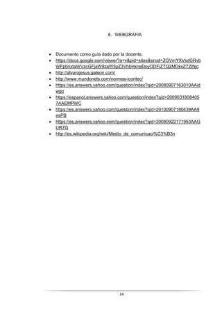 14
8. WEBGRAFIA
 Documento como guía dado por la docente.
 https://docs.google.com/viewer?a=v&pid=sites&srcid=ZGVmYXVsdGRvb
WFpbnxtaWVzcGFjaW9zaW5pZ3VhbHxneDoyODFiZTQ2MDkxZTZlNjc
 http://alvarojesus.galeon.com/
 http://www.mundonets.com/normas-icontec/
 https://es.answers.yahoo.com/question/index?qid=20080907163010AAid
wgo
 https://espanol.answers.yahoo.com/question/index?qid=2009031808405
7AAEMPWC
 https://es.answers.yahoo.com/question/index?qid=20100907180439AA9
esPB
 https://es.answers.yahoo.com/question/index?qid=20080922171953AAG
UR7G
 http://es.wikipedia.org/wiki/Medio_de_comunicaci%C3%B3n
 