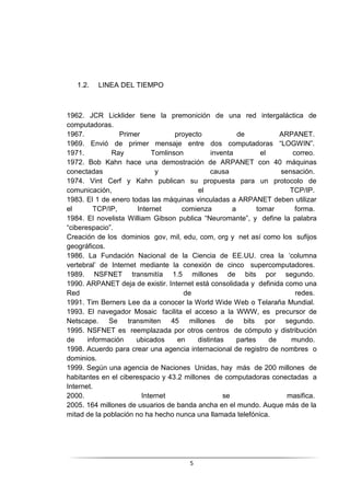 5
1.2. LINEA DEL TIEMPO
1962. JCR Licklider tiene la premonición de una red intergaláctica de
computadoras.
1967. Primer proyecto de ARPANET.
1969. Envió de primer mensaje entre dos computadoras “LOGWIN”.
1971. Ray Tomlinson inventa el correo.
1972. Bob Kahn hace una demostración de ARPANET con 40 máquinas
conectadas y causa sensación.
1974. Vint Cerf y Kahn publican su propuesta para un protocolo de
comunicación, el TCP/IP.
1983. El 1 de enero todas las máquinas vinculadas a ARPANET deben utilizar
el TCP/IP, Internet comienza a tomar forma.
1984. El novelista William Gibson publica “Neuromante”, y define la palabra
“ciberespacio”.
Creación de los dominios gov, mil, edu, com, org y net así como los sufijos
geográficos.
1986. La Fundación Nacional de la Ciencia de EE.UU. crea la ‘columna
vertebral’ de Internet mediante la conexión de cinco supercomputadores.
1989. NSFNET transmitía 1.5 millones de bits por segundo.
1990. ARPANET deja de existir. Internet está consolidada y definida como una
Red de redes.
1991. Tim Berners Lee da a conocer la World Wide Web o Telaraña Mundial.
1993. El navegador Mosaic facilita el acceso a la WWW, es precursor de
Netscape. Se transmiten 45 millones de bits por segundo.
1995. NSFNET es reemplazada por otros centros de cómputo y distribución
de información ubicados en distintas partes de mundo.
1998. Acuerdo para crear una agencia internacional de registro de nombres o
dominios.
1999. Según una agencia de Naciones Unidas, hay más de 200 millones de
habitantes en el ciberespacio y 43.2 millones de computadoras conectadas a
Internet.
2000. Internet se masifica.
2005. 164 millones de usuarios de banda ancha en el mundo. Auque más de la
mitad de la población no ha hecho nunca una llamada telefónica.
 