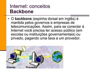 Internet: conceitos Backbone O  backbone  (espinha dorsal em inglês) é mantida pelos governos e empresas de telecomunicações. Assim, para se conectar à Internet você precisa ter acesso público (em escolas ou instituições governamentais) ou privado, pagando uma taxa a um provedor. Cliente Provedor 