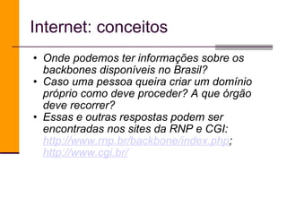 Internet: conceitos Onde podemos ter informações sobre os backbones disponíveis no Brasil?  Caso uma pessoa queira criar um domínio próprio como deve proceder? A que órgão deve recorrer? Essas e outras respostas podem ser encontradas nos sites da RNP e CGI:  http://www.rnp.br/backbone/index.php ;  http://www.cgi.br/ 