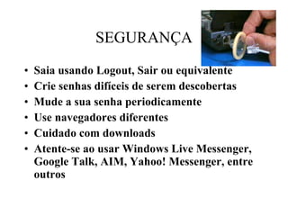 SEGURANÇA Saia usando Logout, Sair ou equivalente Crie senhas difíceis de serem descobertas Mude a sua senha periodicamente Use navegadores diferentes Cuidado com downloads Atente-se ao usar Windows Live Messenger, Google Talk, AIM, Yahoo! Messenger, entre outros 