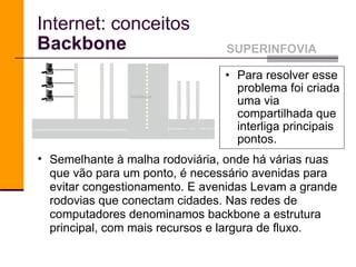 Internet: conceitos Backbone Para resolver esse problema foi criada uma via compartilhada que interliga principais pontos.  SUPERINFOVIA backbone Semelhante à malha rodoviária, onde há várias ruas que vão para um ponto, é necessário avenidas para evitar congestionamento. E avenidas Levam a grande rodovias que conectam cidades. Nas redes de computadores denominamos backbone a estrutura principal, com mais recursos e largura de fluxo.  