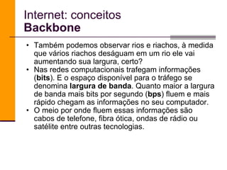 Também podemos observar rios e riachos, à medida que vários riachos deságuam em um rio ele vai aumentando sua largura, certo? Nas redes computacionais trafegam informações ( bits ). E o espaço disponível para o tráfego se denomina  largura de banda . Quanto maior a largura de banda mais bits por segundo ( bps ) fluem e mais rápido chegam as informações no seu computador. O meio por onde fluem essas informações são cabos de telefone, fibra ótica, ondas de rádio ou satélite entre outras tecnologias. Internet: conceitos Backbone 