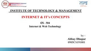 ITM
Gwalior
1
INTERNET & IT’s CONCEPTS
cs - 504
Internet & Web Technology
INSTITUTE OF TECHNOLOGY & MANAGEMENT
by -
Abhay Dhupar
0905CS191001
 