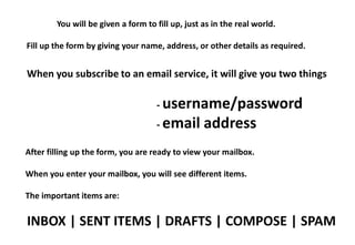 You will be given a form to fill up, just as in the real world.

Fill up the form by giving your name, address, or other details as required.


When you subscribe to an email service, it will give you two things

                                    - username/password
                                    - email       address
After filling up the form, you are ready to view your mailbox.

When you enter your mailbox, you will see different items.

The important items are:

INBOX | SENT ITEMS | DRAFTS | COMPOSE | SPAM
 