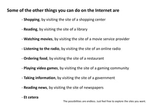 Some of the other things you can do on the Internet are
       - Shopping, by visiting the site of a shopping center

       - Reading, by visiting the site of a library

       - Watching movies, by visiting the site of a movie service provider

       - Listening to the radio, by visiting the site of an online radio

       - Ordering food, by visiting the site of a restaurant

       - Playing video games, by visiting the site of a gaming community

       - Taking information, by visiting the site of a government

       - Reading news, by visiting the site of newspapers

       - Et cetera
                                  The possibilities are endless. Just feel free to explore the sites you want.
 