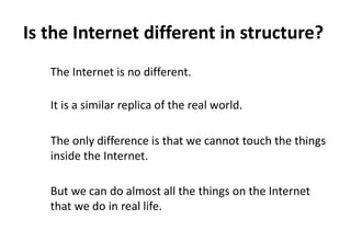Is the Internet different in structure?
   The Internet is no different.

   It is a similar replica of the real world.

   The only difference is that we cannot touch the things
   inside the Internet.

   But we can do almost all the things on the Internet
   that we do in real life.
 