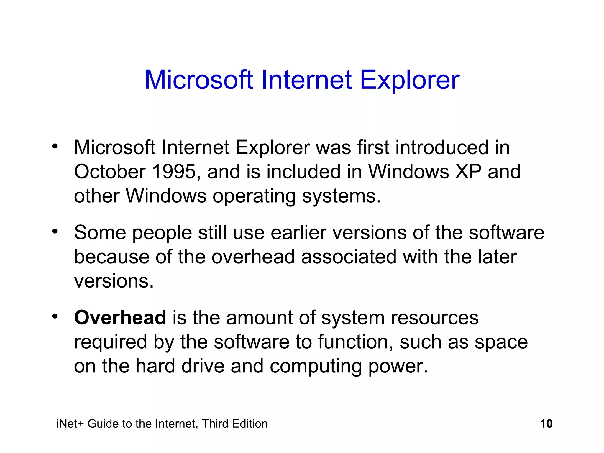 Microsoft Internet Explorer Microsoft Internet Explorer was first introduced in October 1995, and is included in Windows XP and other Windows operating systems. Some people still use earlier versions of the software because of the overhead associated with the later versions. Overhead  is the amount of system resources required by the software to function, such as space on the hard drive and computing power.  