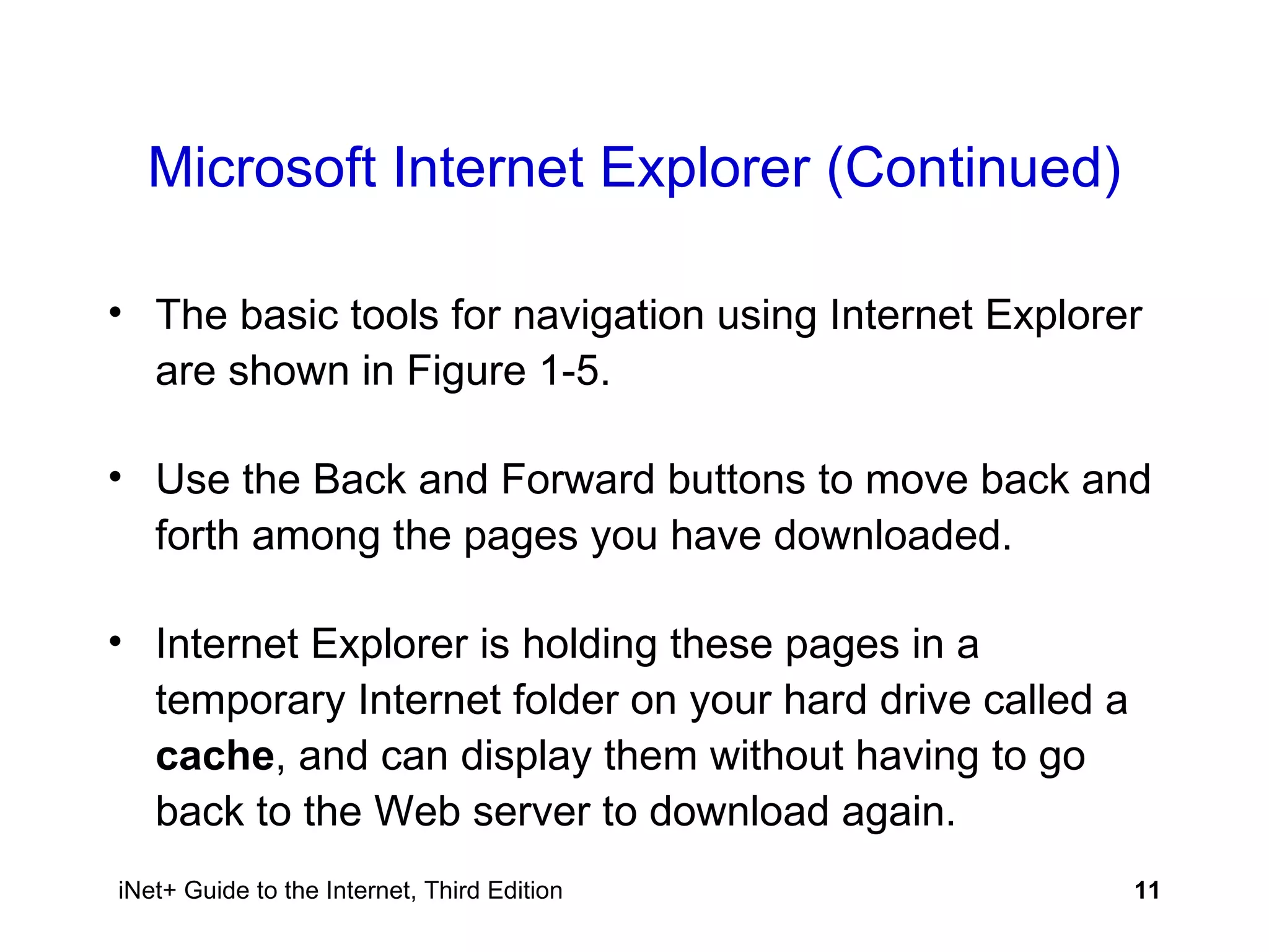 Microsoft Internet Explorer (Continued) The basic tools for navigation using Internet Explorer are shown in Figure 1-5. Use the Back and Forward buttons to move back and forth among the pages you have downloaded. Internet Explorer is holding these pages in a temporary Internet folder on your hard drive called a  cache , and can display them without having to go back to the Web server to download again. 