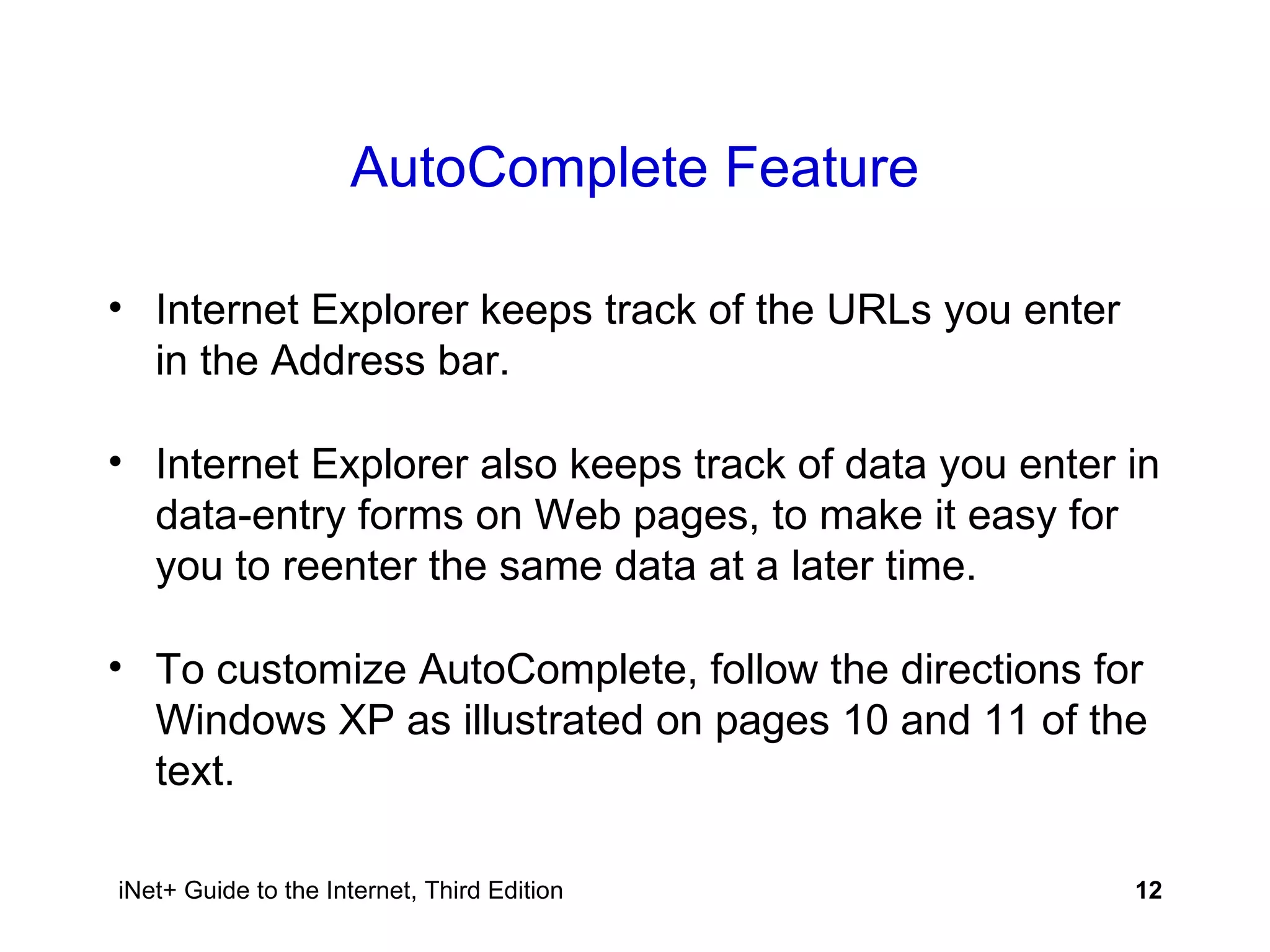 AutoComplete Feature Internet Explorer keeps track of the URLs you enter in the Address bar. Internet Explorer also keeps track of data you enter in data-entry forms on Web pages, to make it easy for you to reenter the same data at a later time. To customize AutoComplete, follow the directions for Windows XP as illustrated on pages 10 and 11 of the text. 
