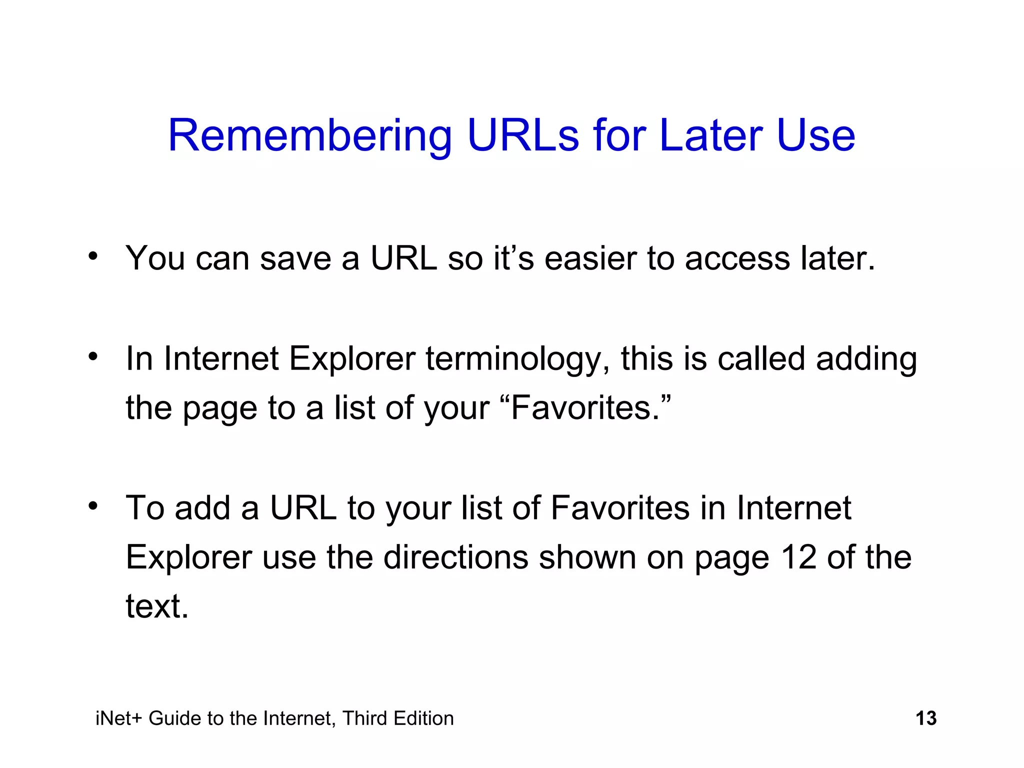 Remembering URLs for Later Use You can save a URL so it’s easier to access later. In Internet Explorer terminology, this is called adding the page to a list of your “Favorites.” To add a URL to your list of Favorites in Internet Explorer use the directions shown on page 12 of the text. 