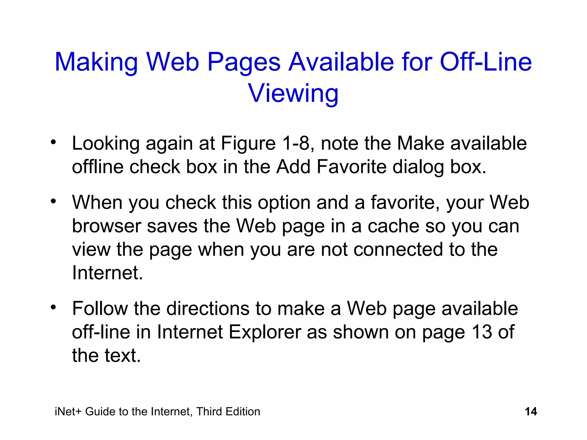 Making Web Pages Available for Off-Line Viewing Looking again at Figure 1-8, note the Make available offline check box in the Add Favorite dialog box. When you check this option and a favorite, your Web browser saves the Web page in a cache so you can view the page when you are not connected to the Internet.  Follow the directions to make a Web page available off-line in Internet Explorer as shown on page 13 of the text.  