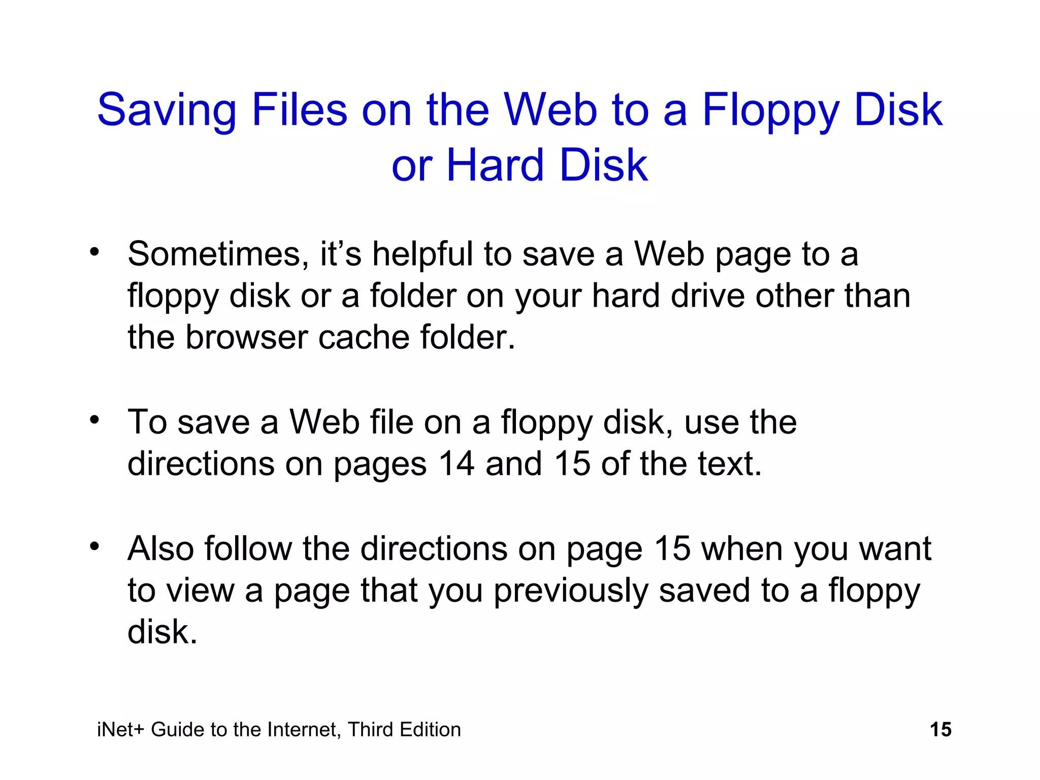 Saving Files on the Web to a Floppy Disk or Hard Disk Sometimes, it’s helpful to save a Web page to a floppy disk or a folder on your hard drive other than the browser cache folder. To save a Web file on a floppy disk, use the directions on pages 14 and 15 of the text.  Also follow the directions on page 15 when you want to view a page that you previously saved to a floppy disk. 