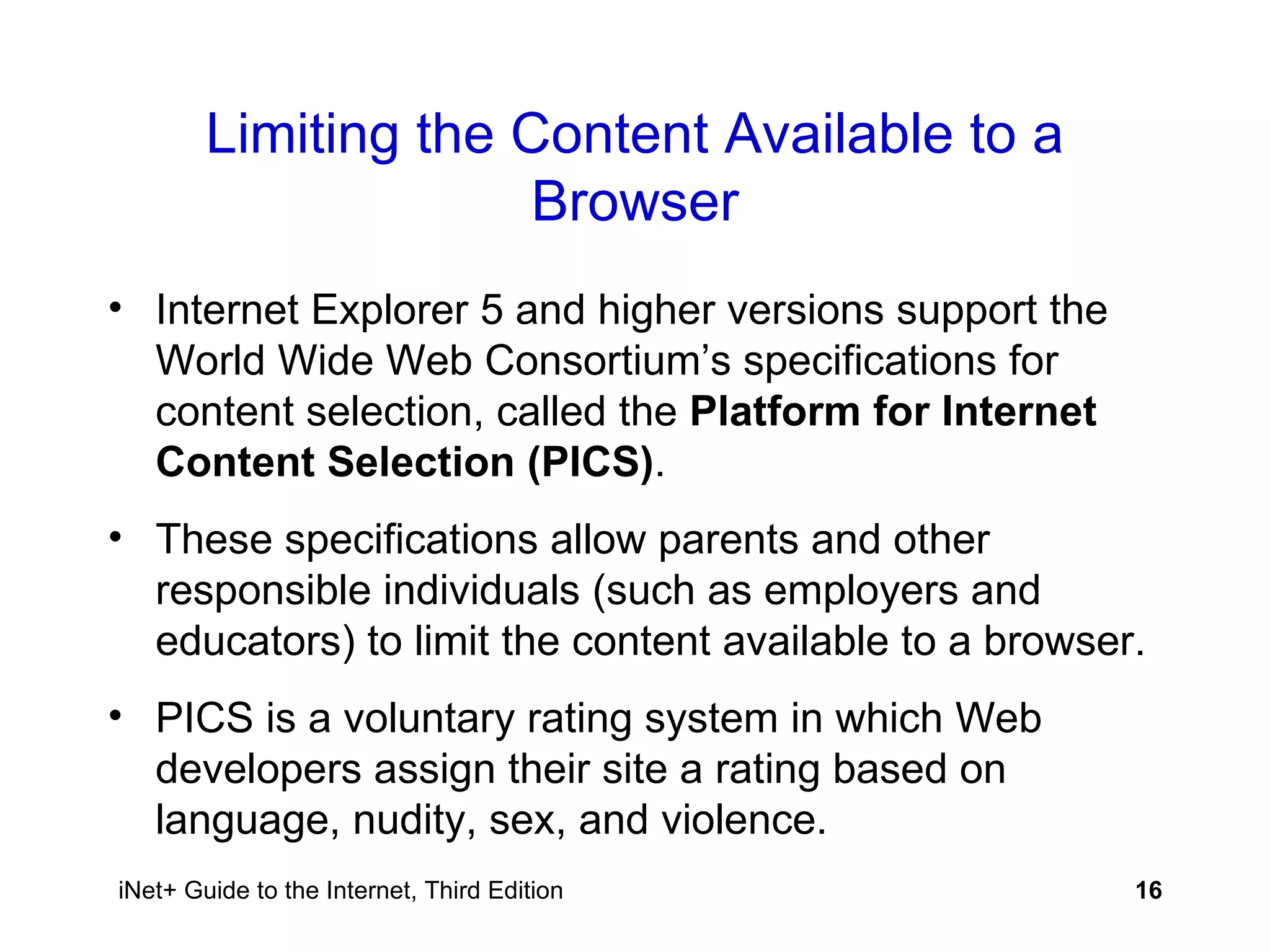 Limiting the Content Available to a Browser Internet Explorer 5 and higher versions support the World Wide Web Consortium’s specifications for content selection, called the  Platform for Internet Content Selection (PICS) . These specifications allow parents and other responsible individuals (such as employers and educators) to limit the content available to a browser. PICS is a voluntary rating system in which Web developers assign their site a rating based on language, nudity, sex, and violence. 