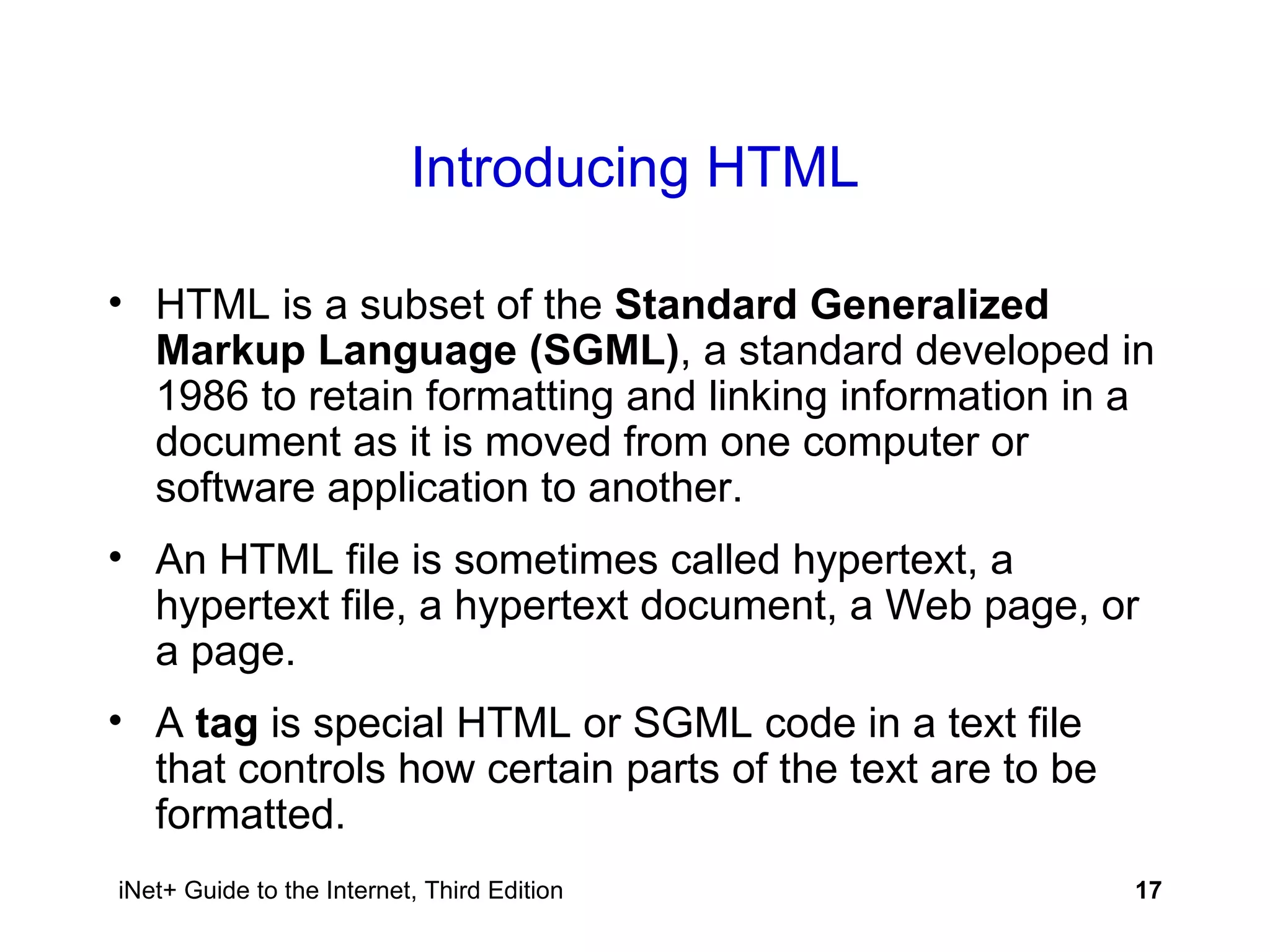 Introducing HTML HTML is a subset of the  Standard Generalized Markup Language (SGML) , a standard developed in 1986 to retain formatting and linking information in a document as it is moved from one computer or software application to another. An HTML file is sometimes called hypertext, a hypertext file, a hypertext document, a Web page, or a page. A  tag  is special HTML or SGML code in a text file that controls how certain parts of the text are to be formatted. 