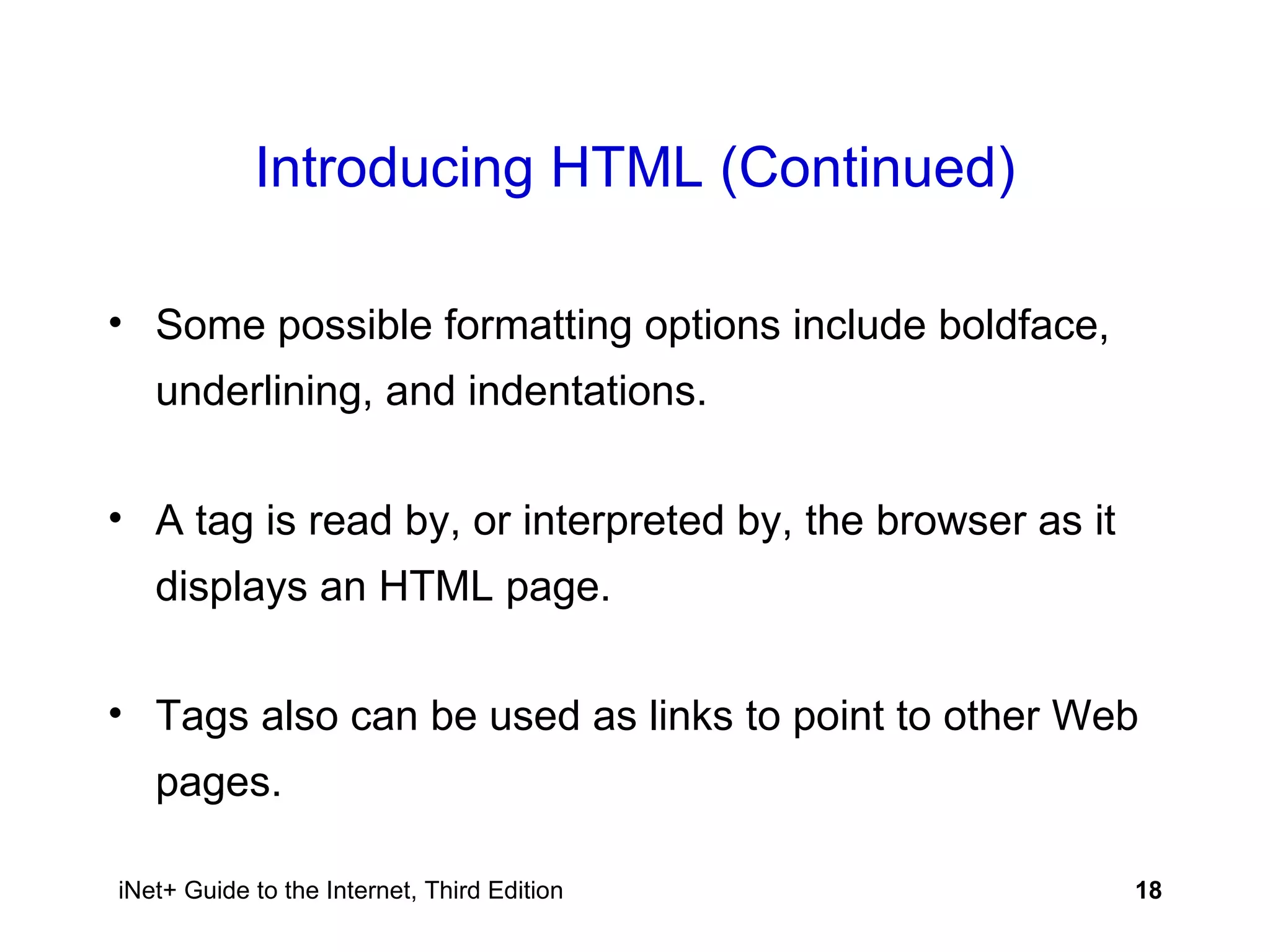 Introducing HTML (Continued) Some possible formatting options include boldface, underlining, and indentations. A tag is read by, or interpreted by, the browser as it displays an HTML page.  Tags also can be used as links to point to other Web pages. 