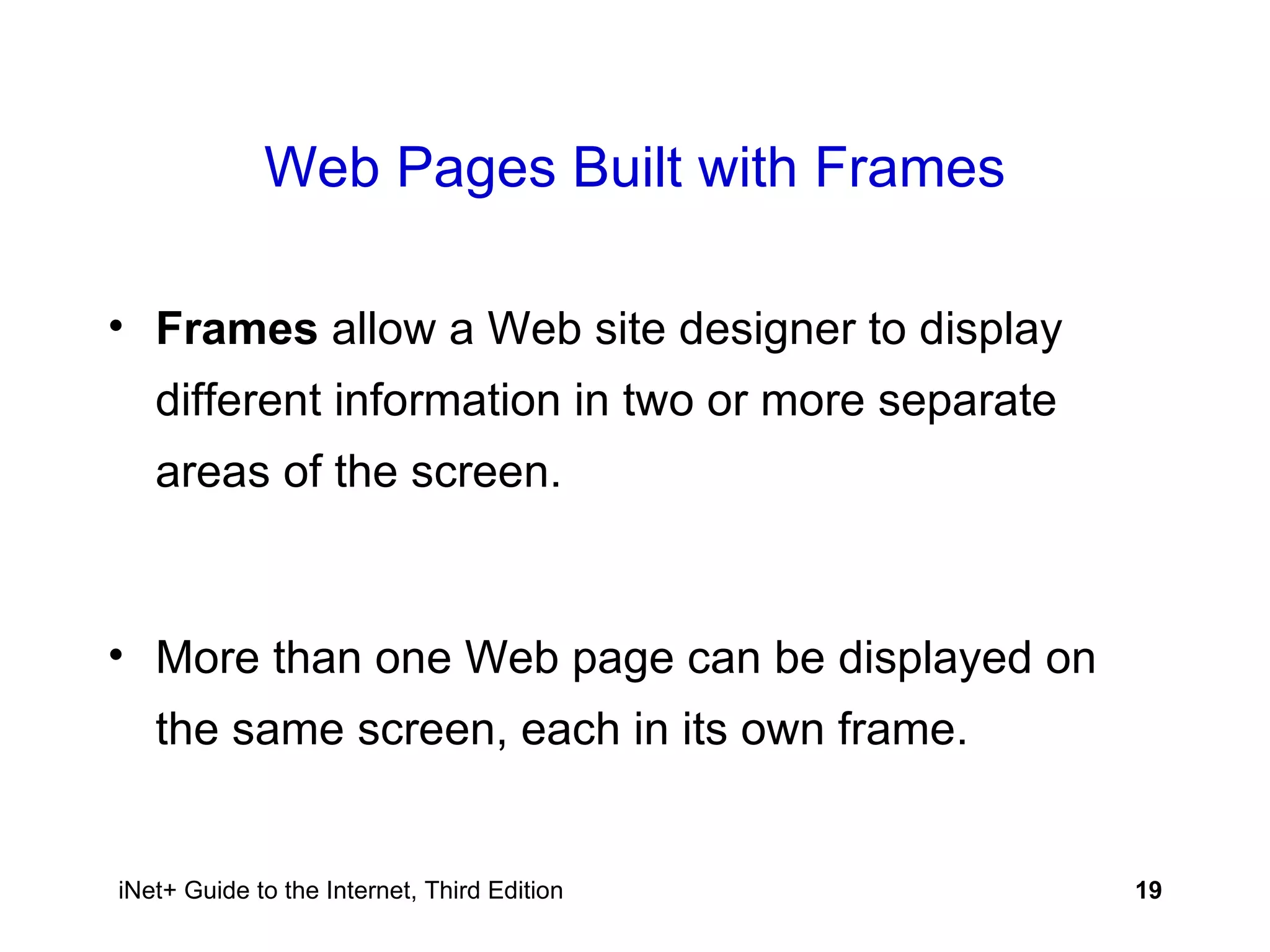 Web Pages Built with Frames Frames  allow a Web site designer to display different information in two or more separate areas of the screen. More than one Web page can be displayed on the same screen, each in its own frame. 