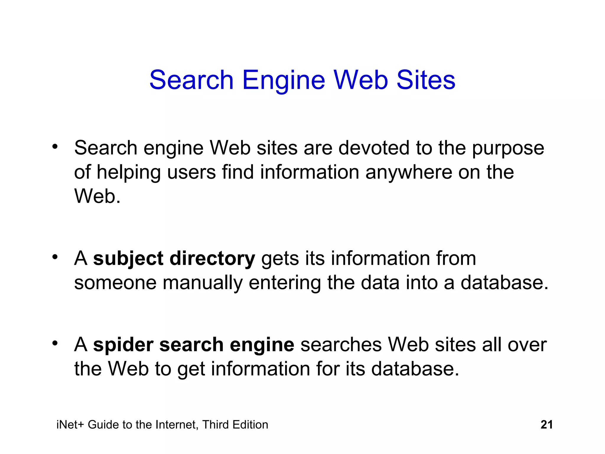 Search Engine Web Sites Search engine Web sites are devoted to the purpose of helping users find information anywhere on the Web. A  subject directory  gets its information from someone manually entering the data into a database. A  spider search engine  searches Web sites all over the Web to get information for its database. 