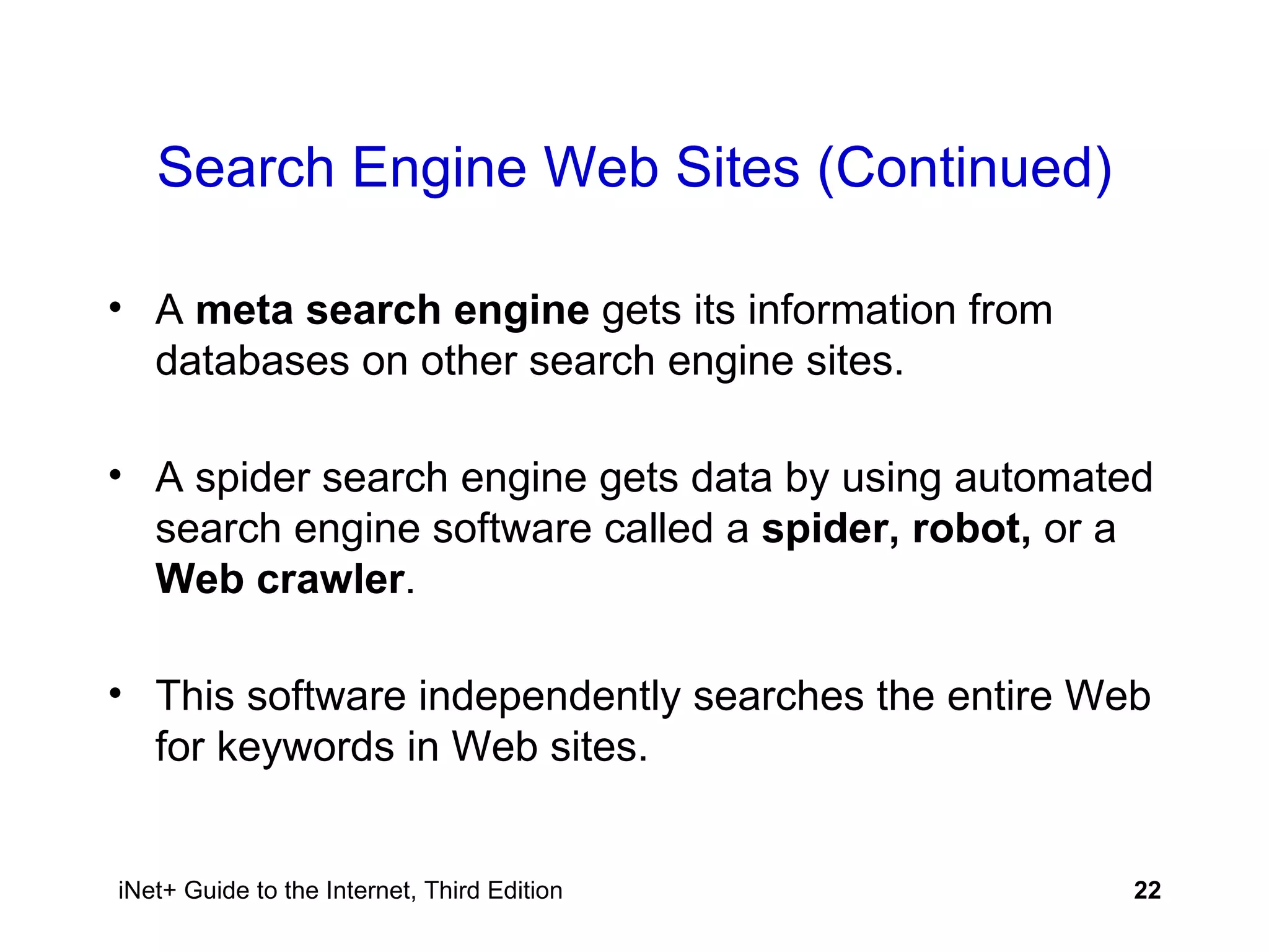 Search Engine Web Sites (Continued) A  meta search engine  gets its information from databases on other search engine sites. A spider search engine gets data by using automated search engine software called a  spider, robot,  or a  Web crawler . This software independently searches the entire Web for keywords in Web sites. 