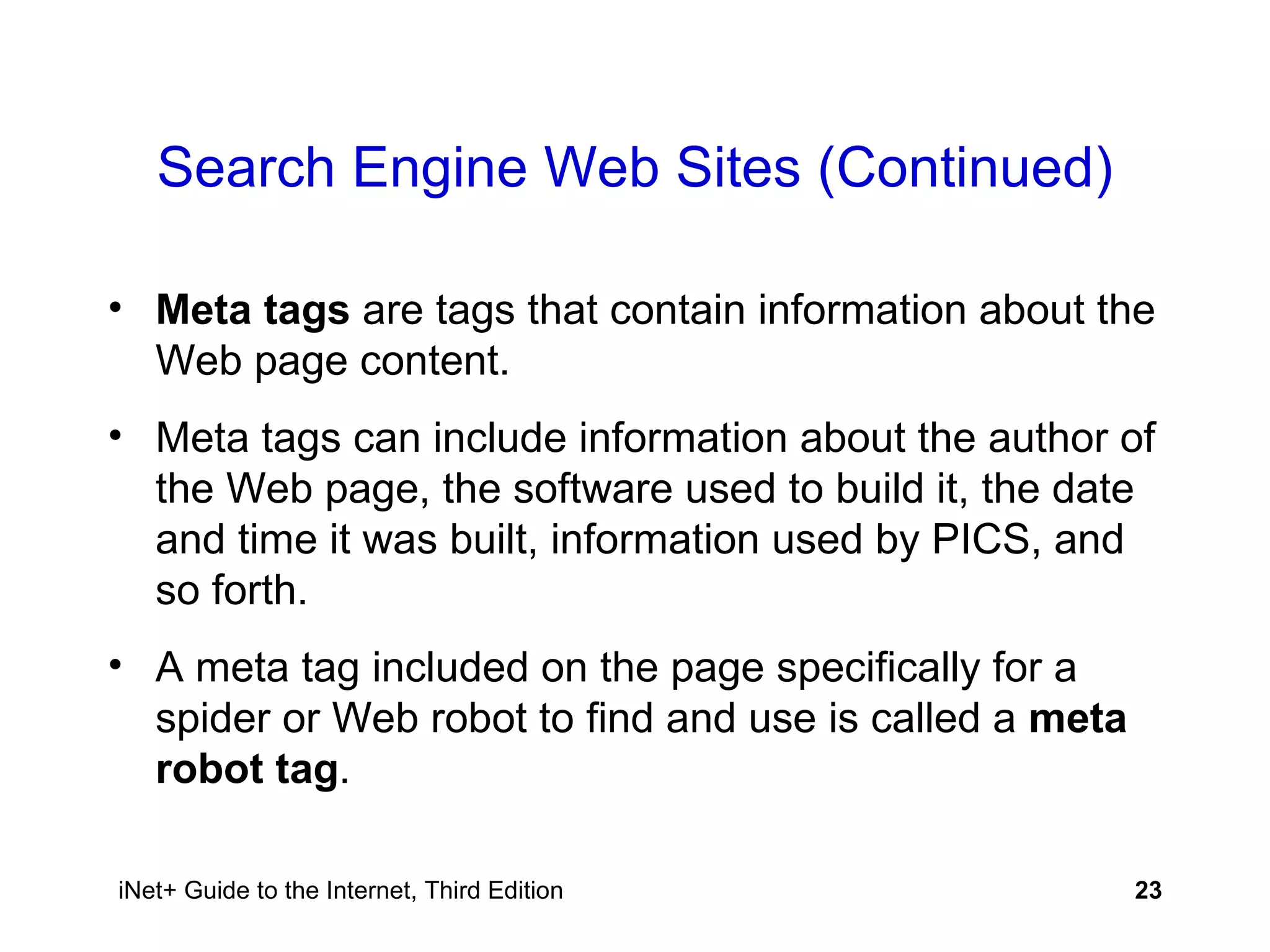 Search Engine Web Sites (Continued) Meta tags  are tags that contain information about the Web page content. Meta tags can include information about the author of the Web page, the software used to build it, the date and time it was built, information used by PICS, and so forth. A meta tag included on the page specifically for a spider or Web robot to find and use is called a  meta robot tag . 
