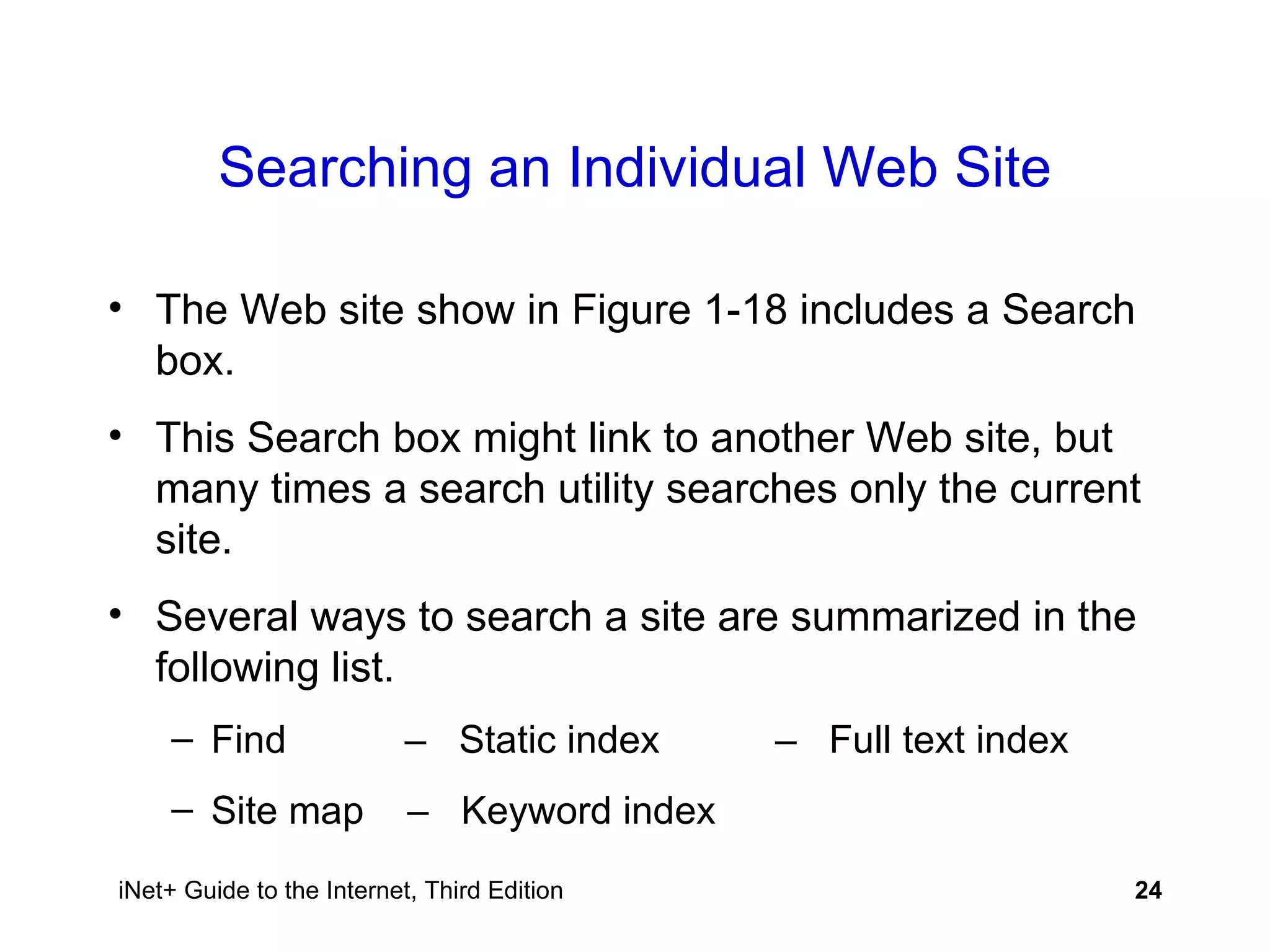 Searching an Individual Web Site The Web site show in Figure 1-18 includes a Search box. This Search box might link to another Web site, but many times a search utility searches only the current site. Several ways to search a site are summarized in the following list. Find   –  Static index   –  Full text index Site map  –  Keyword index   