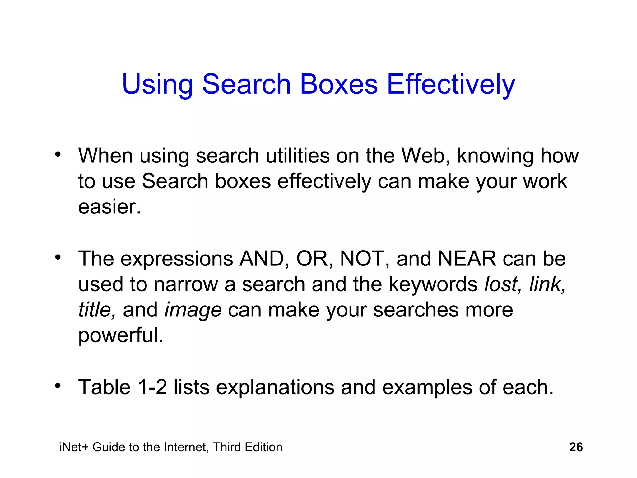 Using Search Boxes Effectively When using search utilities on the Web, knowing how to use Search boxes effectively can make your work easier. The expressions AND, OR, NOT, and NEAR can be used to narrow a search and the keywords  lost, link, title,  and  image  can make your searches more powerful. Table 1-2 lists explanations and examples of each. 