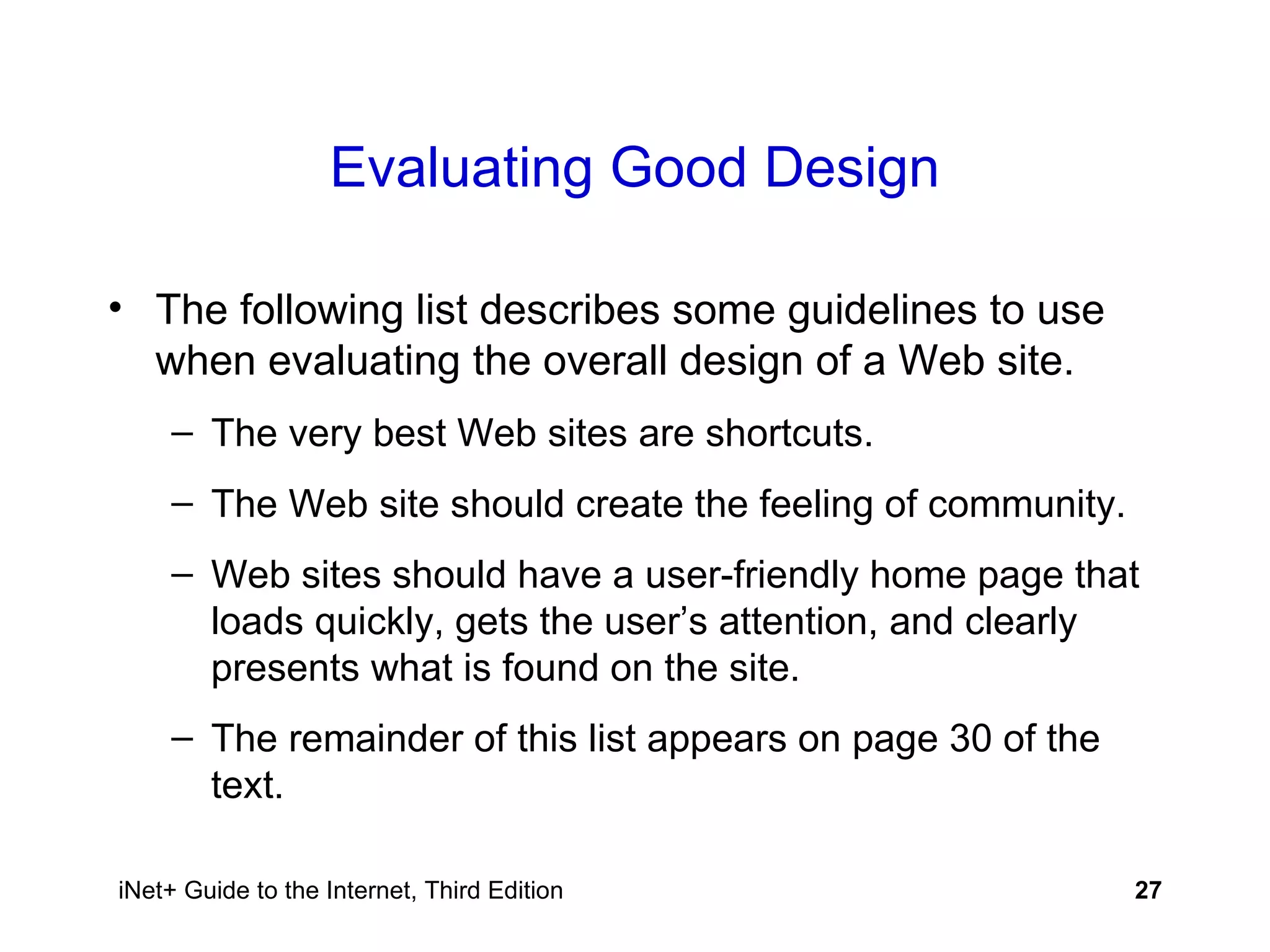 Evaluating Good Design The following list describes some guidelines to use when evaluating the overall design of a Web site. The very best Web sites are shortcuts. The Web site should create the feeling of community. Web sites should have a user-friendly home page that loads quickly, gets the user’s attention, and clearly presents what is found on the site. The remainder of this list appears on page 30 of the text. 