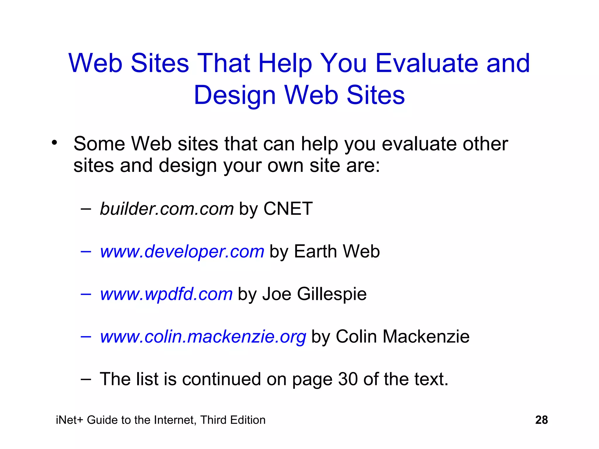 Web Sites That Help You Evaluate and Design Web Sites Some Web sites that can help you evaluate other sites and design your own site are: builder.com.com  by CNET www.developer.com  by Earth Web www.wpdfd.com   by Joe Gillespie www.colin.mackenzie.org  by Colin Mackenzie The list is continued on page 30 of the text. 