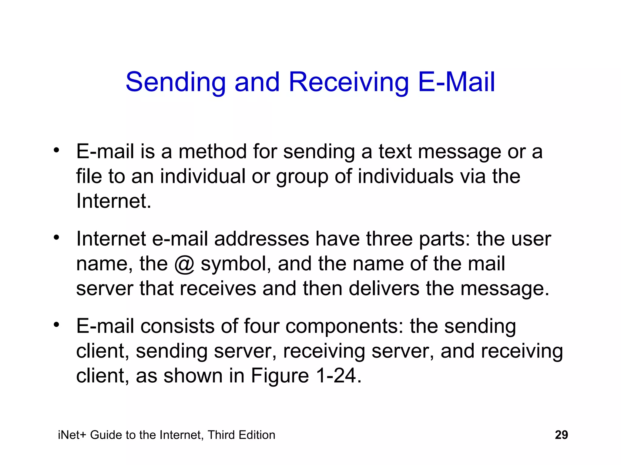 Sending and Receiving E-Mail E-mail is a method for sending a text message or a file to an individual or group of individuals via the Internet. Internet e-mail addresses have three parts: the user name, the @ symbol, and the name of the mail server that receives and then delivers the message. E-mail consists of four components: the sending client, sending server, receiving server, and receiving client, as shown in Figure 1-24. 