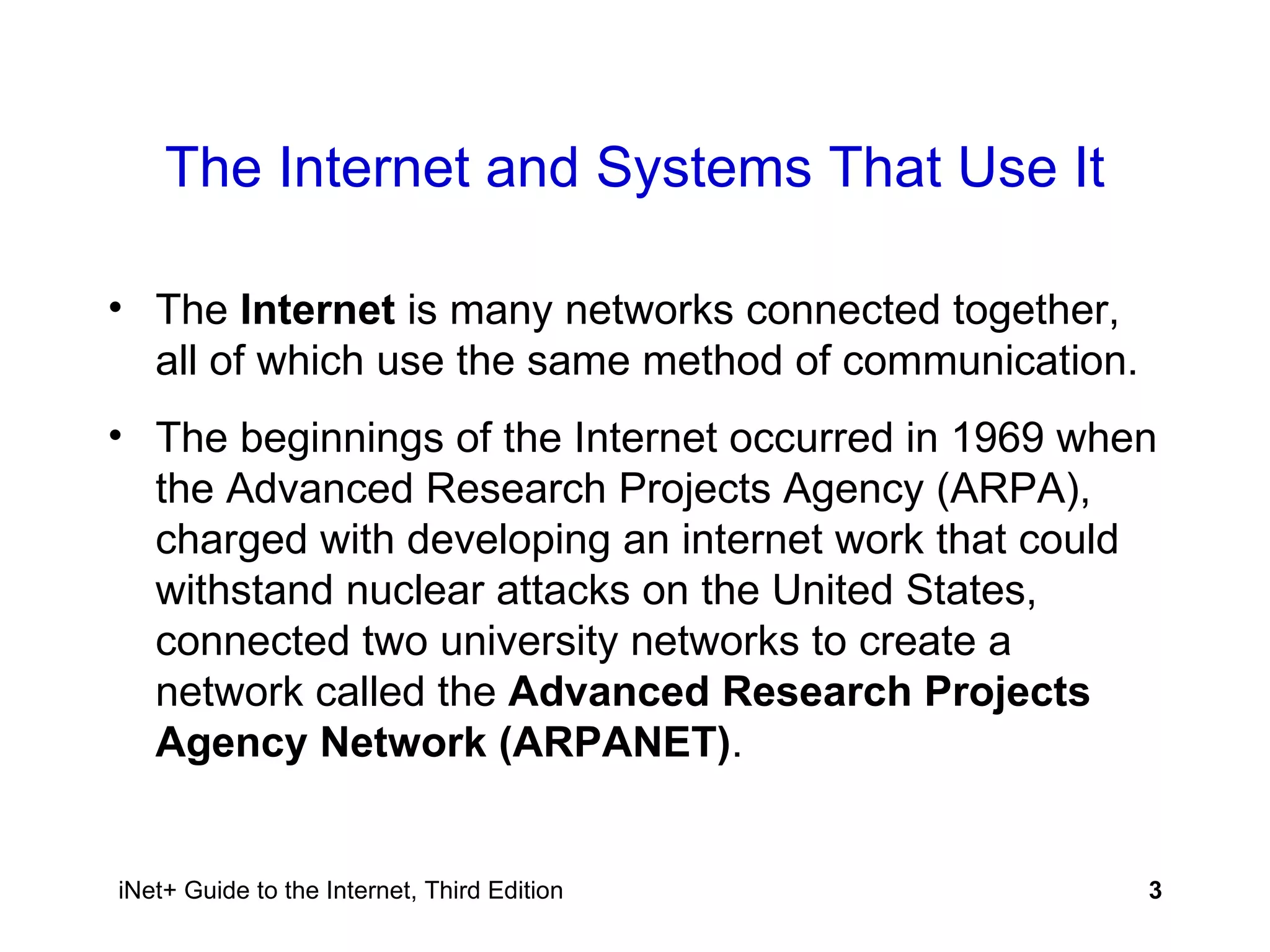 The Internet and Systems That Use It The  Internet  is many networks connected together, all of which use the same method of communication.  The beginnings of the Internet occurred in 1969 when the Advanced Research Projects Agency (ARPA), charged with developing an internet work that could withstand nuclear attacks on the United States, connected two university networks to create a network called the  Advanced Research Projects Agency Network (ARPANET) . 
