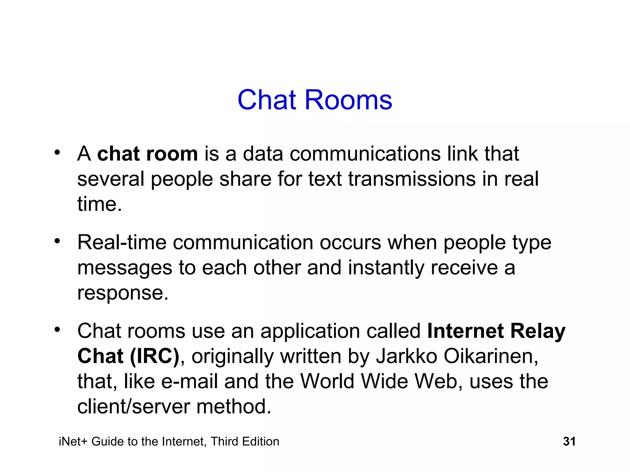 Chat Rooms A  chat room  is a data communications link that several people share for text transmissions in real time. Real-time communication occurs when people type messages to each other and instantly receive a response. Chat rooms use an application called  Internet Relay Chat (IRC) , originally written by Jarkko Oikarinen, that, like e-mail and the World Wide Web, uses the client/server method. 