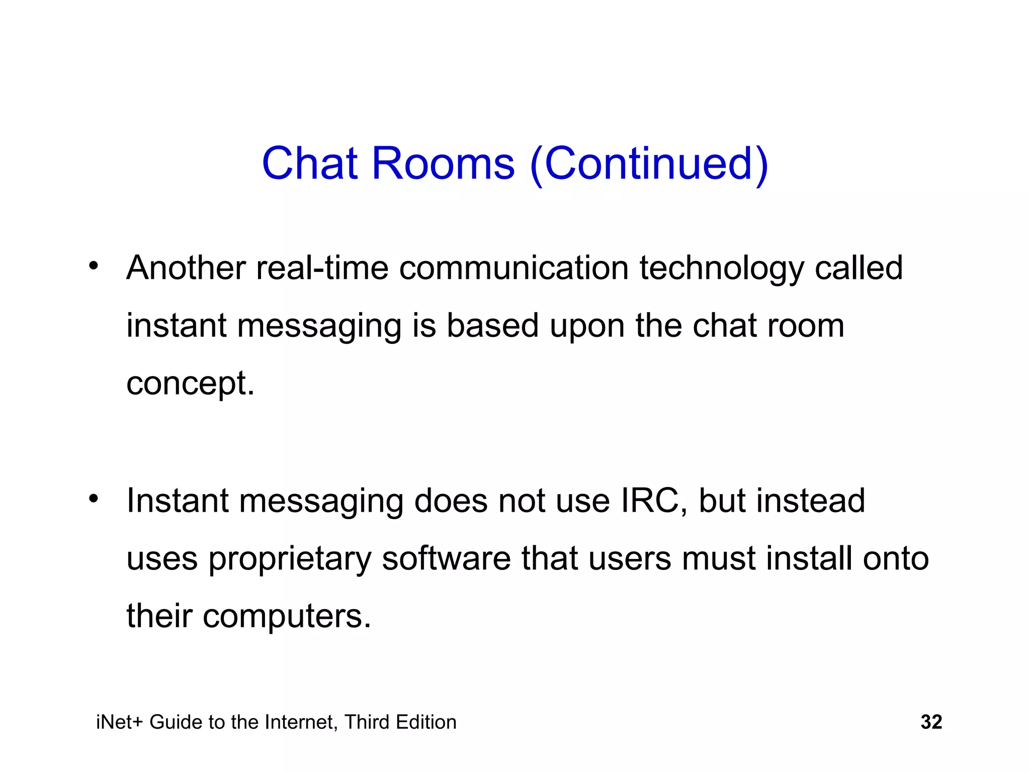 Chat Rooms (Continued) Another real-time communication technology called instant messaging is based upon the chat room concept. Instant messaging does not use IRC, but instead uses proprietary software that users must install onto their computers. 