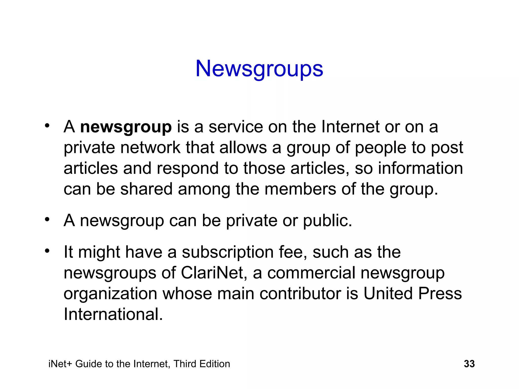 Newsgroups A  newsgroup  is a service on the Internet or on a private network that allows a group of people to post articles and respond to those articles, so information can be shared among the members of the group. A newsgroup can be private or public. It might have a subscription fee, such as the newsgroups of ClariNet, a commercial newsgroup organization whose main contributor is United Press International. 