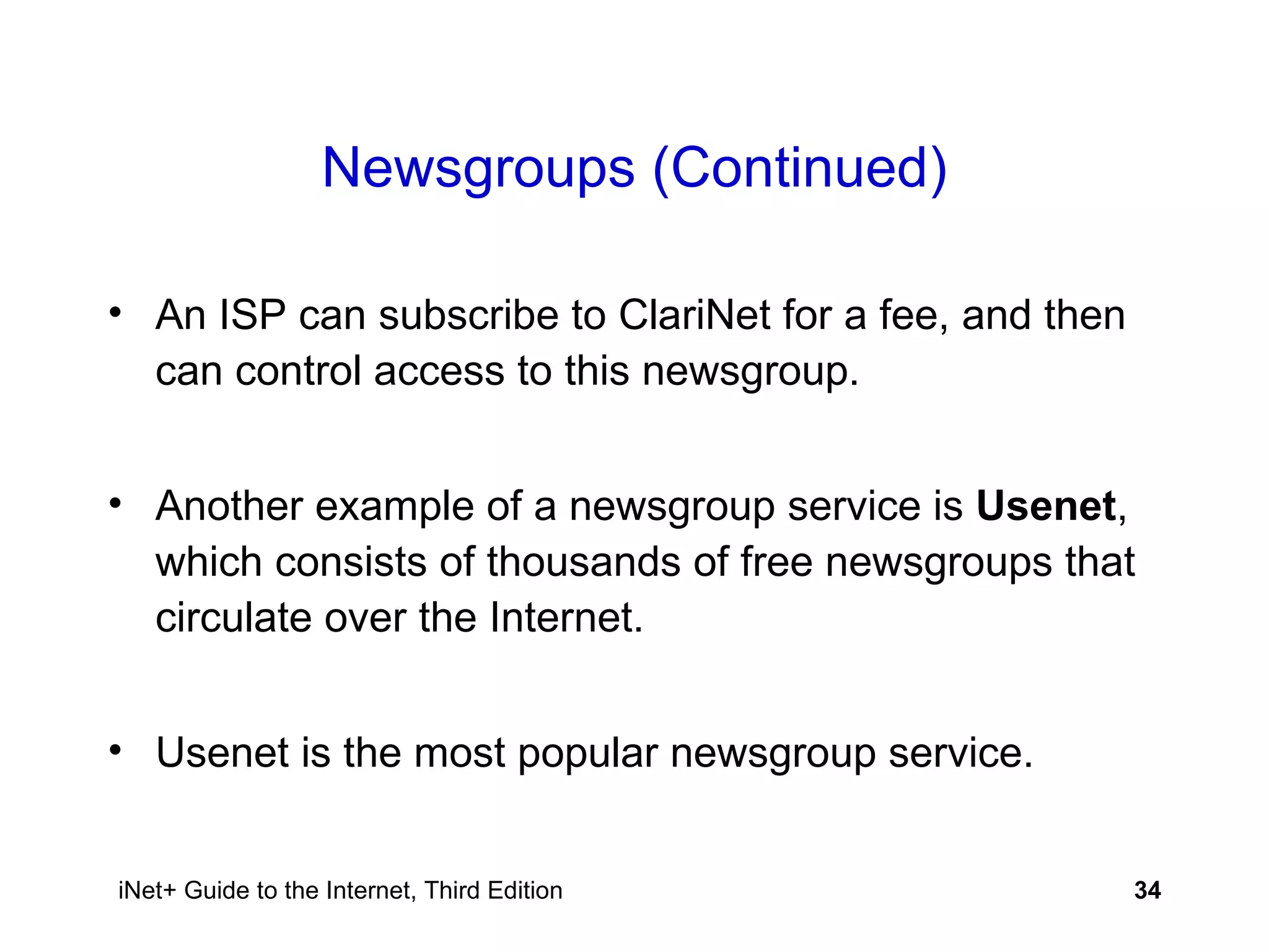 Newsgroups (Continued) An ISP can subscribe to ClariNet for a fee, and then can control access to this newsgroup.  Another example of a newsgroup service is  Usenet , which consists of thousands of free newsgroups that circulate over the Internet. Usenet is the most popular newsgroup service. 
