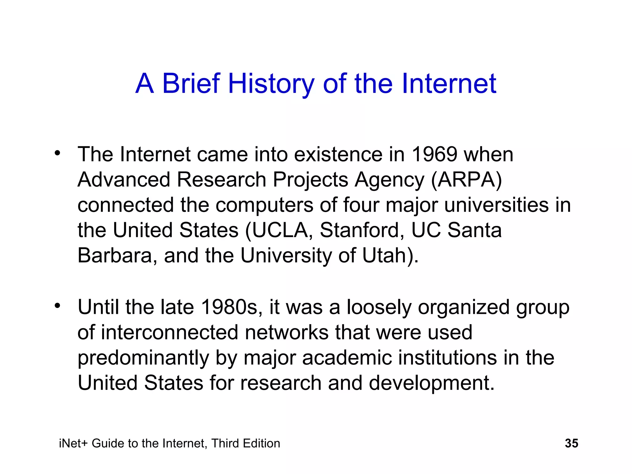 A Brief History of the Internet The Internet came into existence in 1969 when Advanced Research Projects Agency (ARPA) connected the computers of four major universities in the United States (UCLA, Stanford, UC Santa Barbara, and the University of Utah). Until the late 1980s, it was a loosely organized group of interconnected networks that were used predominantly by major academic institutions in the United States for research and development. 