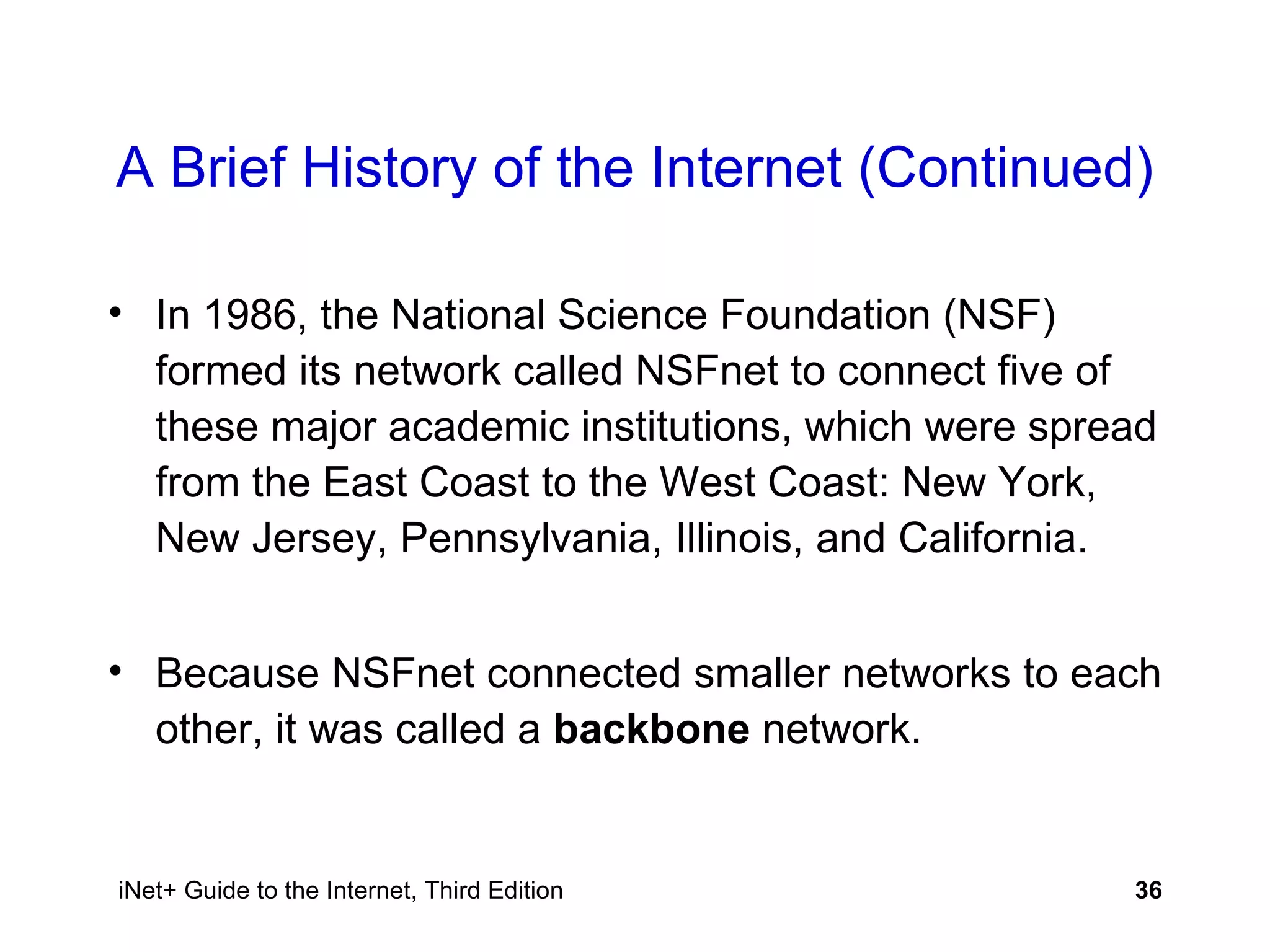 A Brief History of the Internet (Continued) In 1986, the National Science Foundation (NSF) formed its network called NSFnet to connect five of these major academic institutions, which were spread from the East Coast to the West Coast: New York, New Jersey, Pennsylvania, Illinois, and California.  Because NSFnet connected smaller networks to each other, it was called a  backbone  network. 