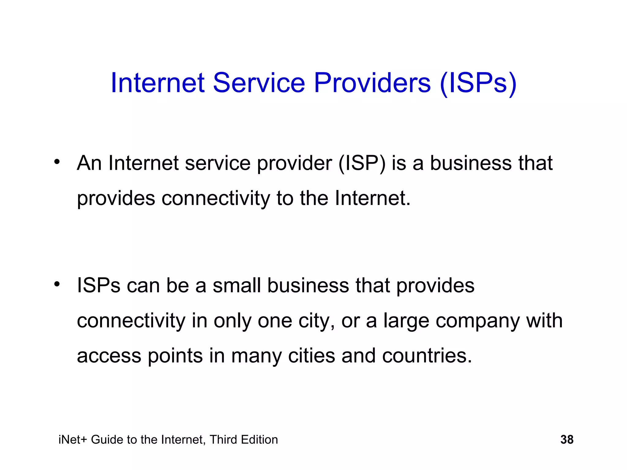 Internet Service Providers (ISPs) An Internet service provider (ISP) is a business that provides connectivity to the Internet. ISPs can be a small business that provides connectivity in only one city, or a large company with access points in many cities and countries. 